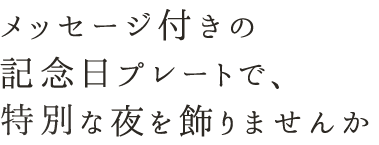 メッセージ付きの 記念日プレートで、 時別な夜を飾りませんか