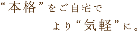 “本格”をご自宅でより“気軽”に。